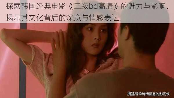 探索韩国经典电影《三级bd高清》的魅力与影响，揭示其文化背后的深意与情感表达