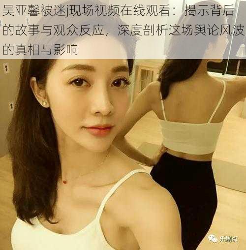 吴亚馨被迷j现场视频在线观看:揭示背后的故事与观众反应,深度剖析这场舆论风波的真相与影响