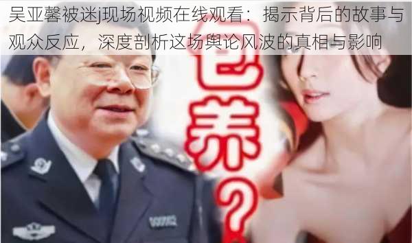 吴亚馨被迷j现场视频在线观看：揭示背后的故事与观众反应，深度剖析这场舆论风波的真相与影响