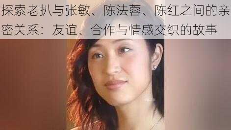 探索老扒与张敏、陈法蓉、陈红之间的亲密关系:友谊、合作与情感交织的故事
