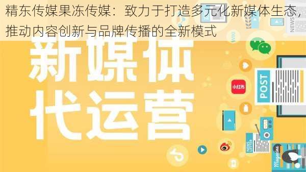 精东传媒果冻传媒:致力于打造多元化新媒体生态,推动内容创新与品牌传播的全新模式