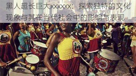 黑人超长巨大xxxxxx:探索独特的文化现象与其在当代社会中的影响与表现