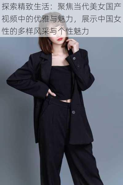 探索精致生活：聚焦当代美女国产视频中的优雅与魅力，展示中国女性的多样风采与个性魅力