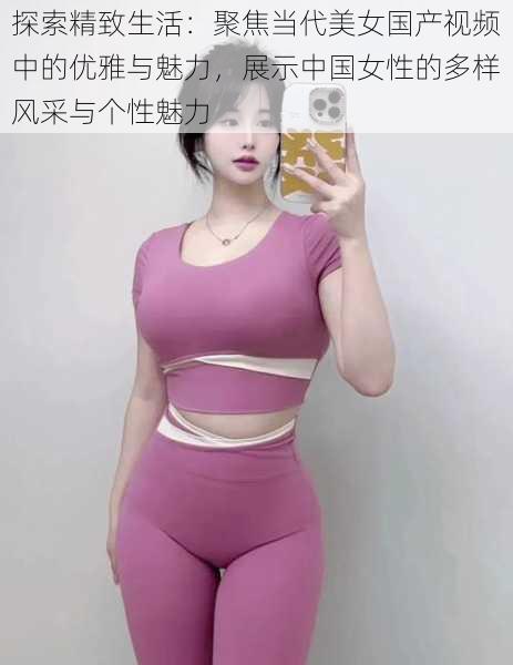 探索精致生活：聚焦当代美女国产视频中的优雅与魅力，展示中国女性的多样风采与个性魅力