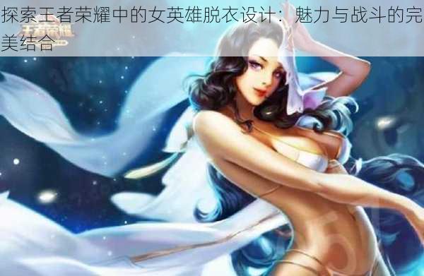 探索王者荣耀中的女英雄脱衣设计:魅力与战斗的完美结合