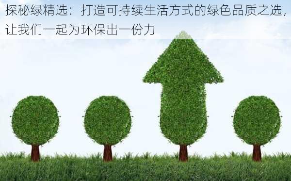 探秘绿精选:打造可持续生活方式的绿色品质之选,让我们一起为环保出一份力