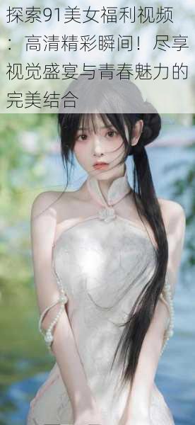 探索91美女福利视频:高清精彩瞬间!尽享视觉盛宴与青春魅力的完美结合
