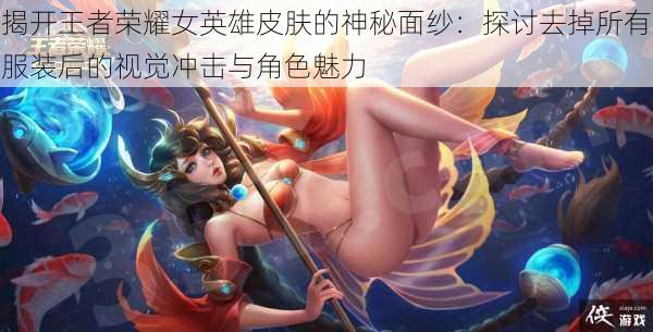 揭开王者荣耀女英雄皮肤的神秘面纱:探讨去掉所有服装后的视觉冲击与角色魅力