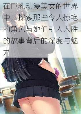 在巨乳动漫美女的世界中，探索那些令人惊艳的角色与她们引人入胜的故事背后的深度与魅力