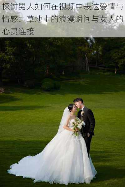 探讨男人如何在视频中表达爱情与情感：草地上的浪漫瞬间与女人的心灵连接