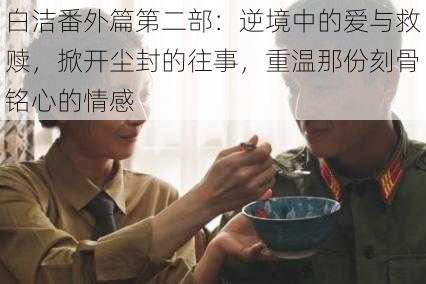 白洁番外篇第二部:逆境中的爱与救赎,掀开尘封的往事,重温那份刻骨铭心的情感