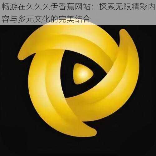 畅游在久久久伊香蕉网站:探索无限精彩内容与多元文化的完美结合