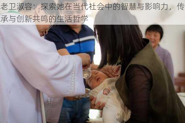 老卫淑容:探索她在当代社会中的智慧与影响力,传承与创新共鸣的生活哲学