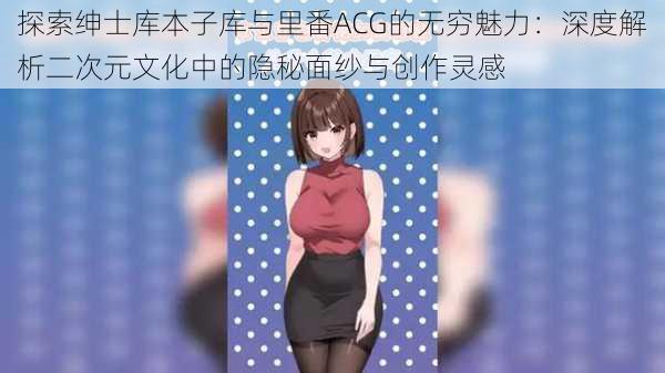 探索绅士库本子库与里番ACG的无穷魅力:深度解析二次元文化中的隐秘面纱与创作灵感