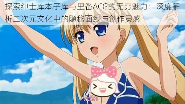 探索绅士库本子库与里番ACG的无穷魅力:深度解析二次元文化中的隐秘面纱与创作灵感