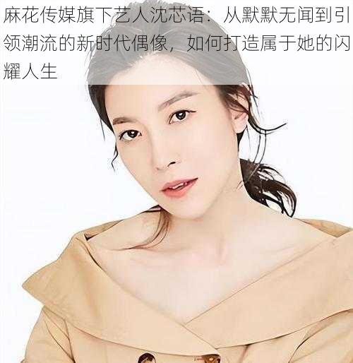 麻花传媒旗下艺人沈芯语:从默默无闻到引领潮流的新时代偶像,如何打造属于她的闪耀人生