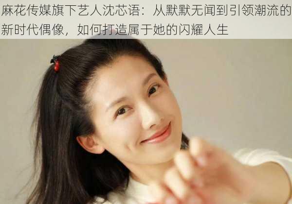 麻花传媒旗下艺人沈芯语:从默默无闻到引领潮流的新时代偶像,如何打造属于她的闪耀人生