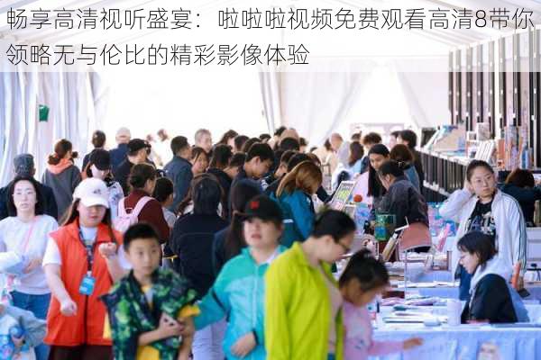 畅享高清视听盛宴:啦啦啦视频免费观看高清8带你领略无与伦比的精彩影像体验