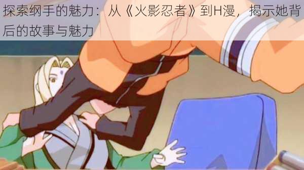 探索纲手的魅力:从《火影忍者》到H漫,揭示她背后的故事与魅力