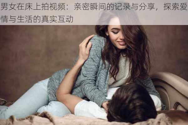 男女在床上拍视频:亲密瞬间的记录与分享,探索爱情与生活的真实互动