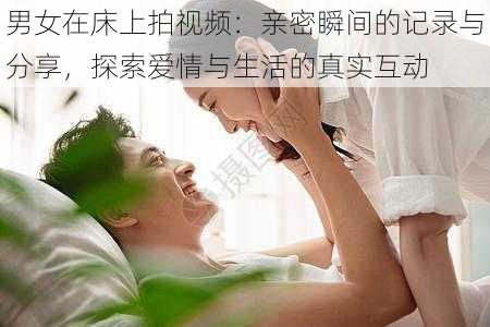 男女在床上拍视频:亲密瞬间的记录与分享,探索爱情与生活的真实互动
