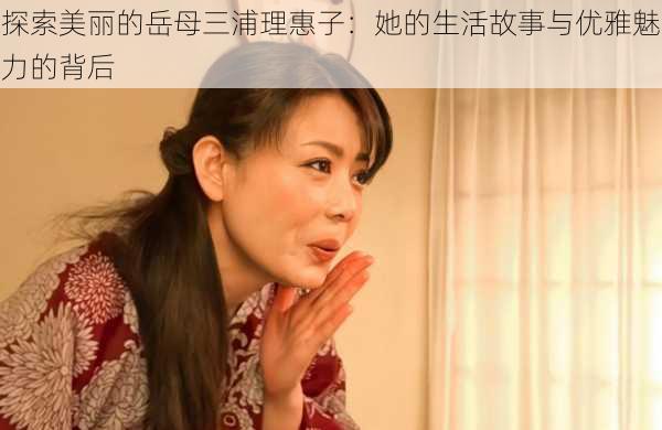 探索美丽的岳母三浦理惠子:她的生活故事与优雅魅力的背后