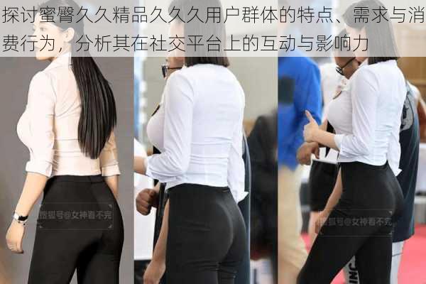 探讨蜜臀久久精品久久久用户群体的特点、需求与消费行为,分析其在社交平台上的互动与影响力