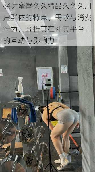 探讨蜜臀久久精品久久久用户群体的特点、需求与消费行为,分析其在社交平台上的互动与影响力