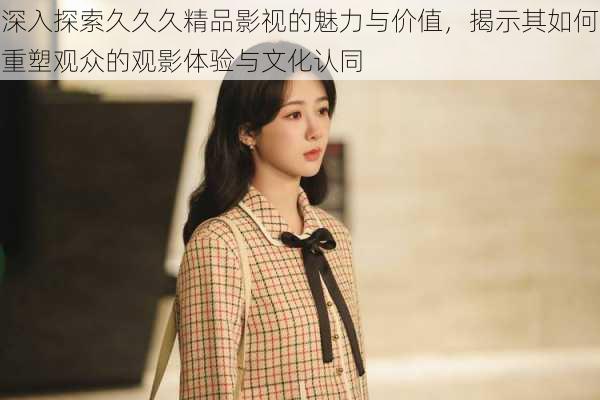 深入探索久久久精品影视的魅力与价值,揭示其如何重塑观众的观影体验与文化认同