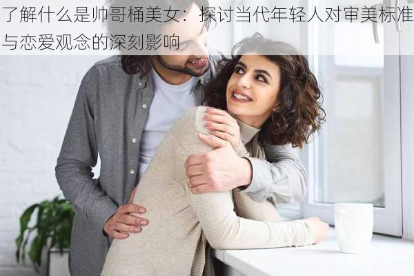 了解什么是帅哥桶美女:探讨当代年轻人对审美标准与恋爱观念的深刻影响