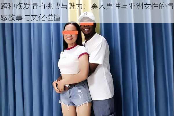 跨种族爱情的挑战与魅力:黑人男性与亚洲女性的情感故事与文化碰撞