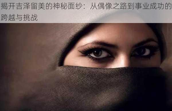 揭开吉泽留美的神秘面纱：从偶像之路到事业成功的跨越与挑战