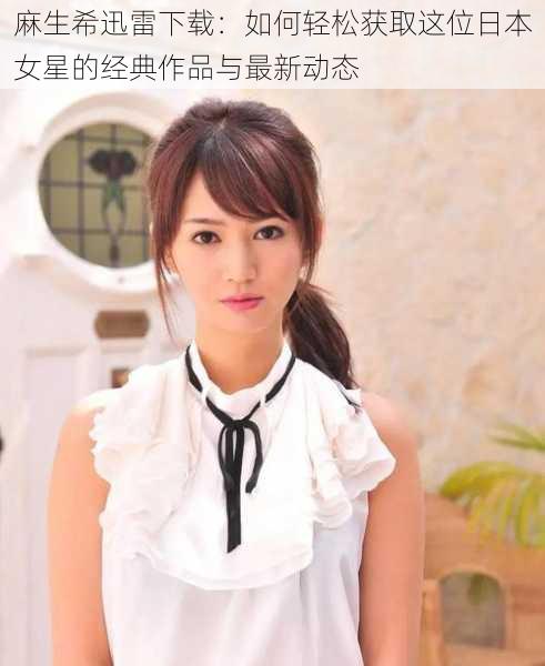 麻生希迅雷下载:如何轻松获取这位日本女星的经典作品与最新动态