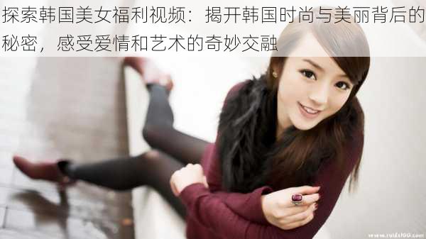 探索韩国美女福利视频:揭开韩国时尚与美丽背后的秘密,感受爱情和艺术的奇妙交融