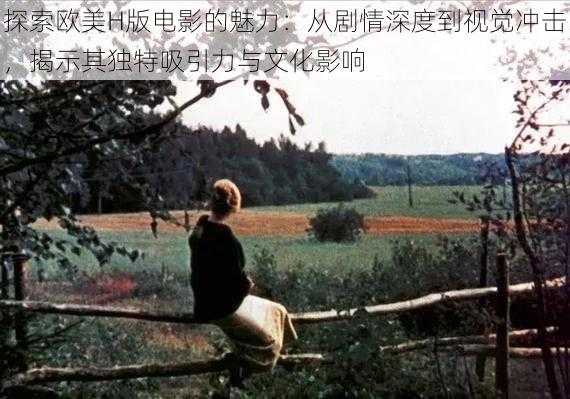探索欧美H版电影的魅力:从剧情深度到视觉冲击,揭示其独特吸引力与文化影响