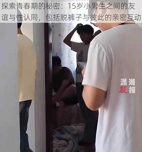 探索青春期的秘密:15岁小男生之间的友谊与性认同,包括脱裤子与彼此的亲密互动