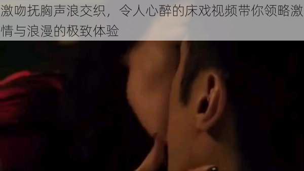 激吻抚胸声浪交织,令人心醉的床戏视频带你领略激情与浪漫的极致体验