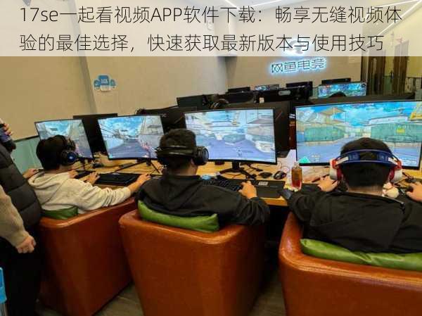 17se一起看视频APP软件下载:畅享无缝视频体验的最佳选择,快速获取最新版本与使用技巧