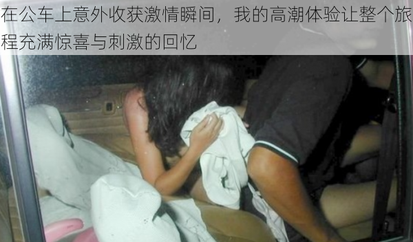 在公车上意外收获激情瞬间,我的高潮体验让整个旅程充满惊喜与刺激的回忆