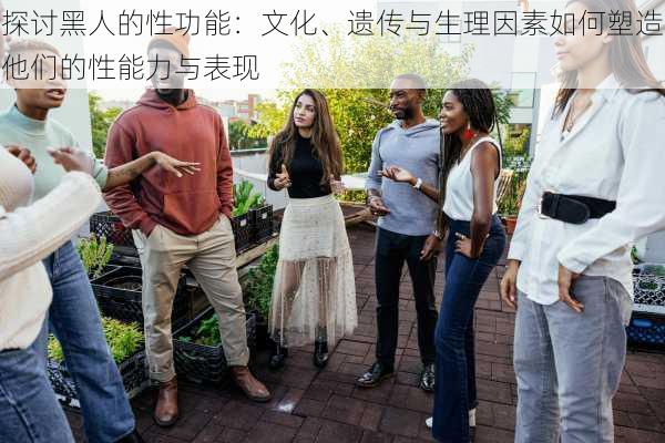探讨黑人的性功能：文化、遗传与生理因素如何塑造他们的性能力与表现