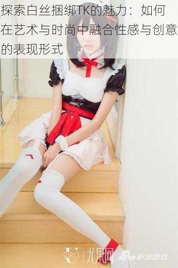 探索白丝捆绑TK的魅力:如何在艺术与时尚中融合性感与创意的表现形式