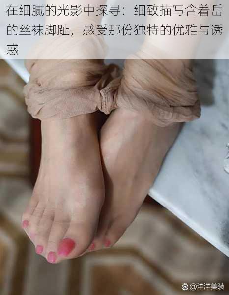 在细腻的光影中探寻:细致描写含着岳的丝袜脚趾,感受那份独特的优雅与诱惑