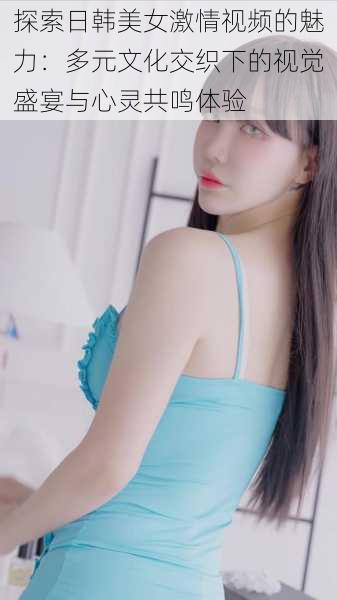 探索日韩美女激情视频的魅力:多元文化交织下的视觉盛宴与心灵共鸣体验