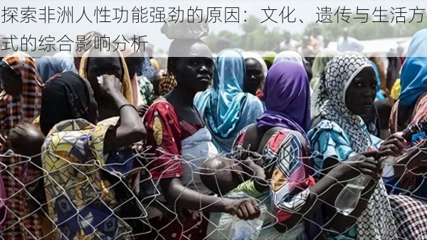 探索非洲人性功能强劲的原因：文化、遗传与生活方式的综合影响分析