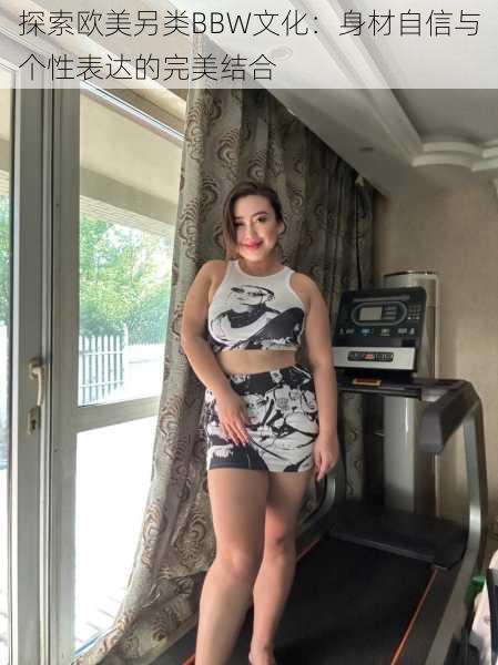 探索欧美另类BBW文化：身材自信与个性表达的完美结合