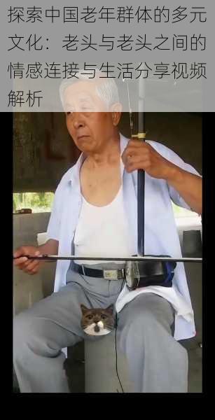 探索中国老年群体的多元文化:老头与老头之间的情感连接与生活分享视频解析