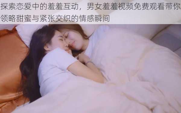 探索恋爱中的羞羞互动,男女羞羞视频免费观看带你领略甜蜜与紧张交织的情感瞬间