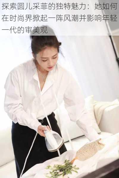 探索圆儿采菲的独特魅力:她如何在时尚界掀起一阵风潮并影响年轻一代的审美观