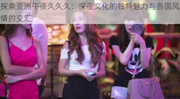 探索亚洲午夜久久久：深夜文化的独特魅力与各国风情的交汇