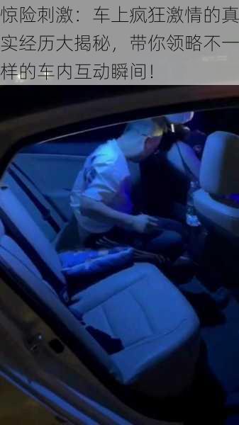 惊险刺激：车上疯狂激情的真实经历大揭秘，带你领略不一样的车内互动瞬间！